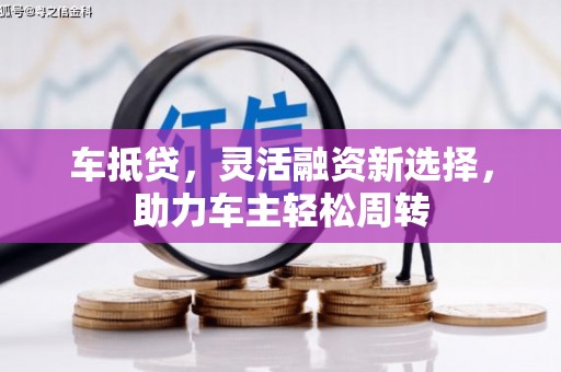 六甲车抵贷，灵活融资新选择，助力车主轻松周转